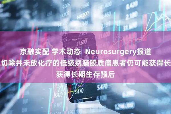 京融实配 学术动态  Neurosurgery报道仅进行手术切除并未放化疗的低级别脑胶质瘤患者仍可能获得长期生存预后